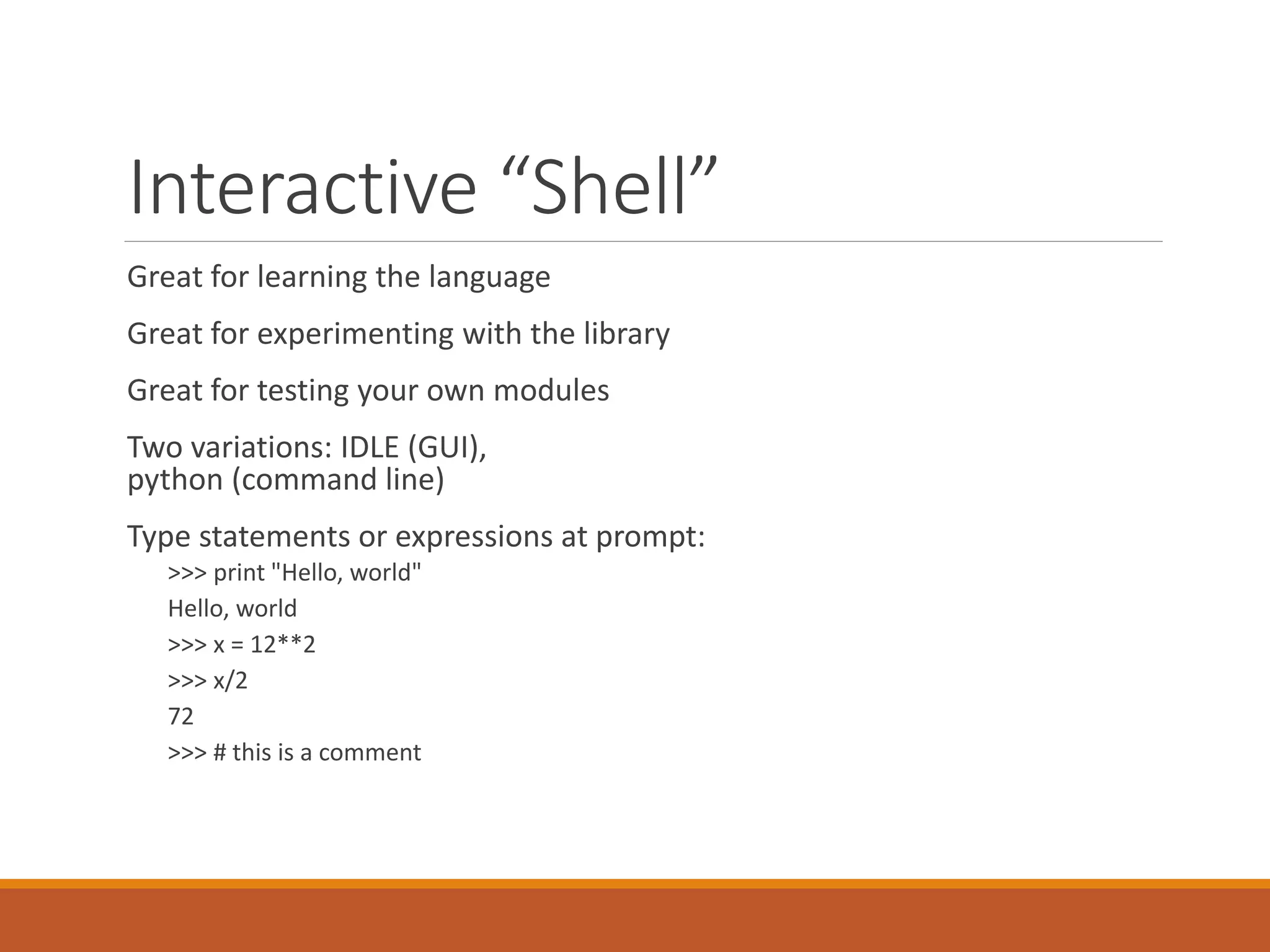 Interactive “Shell”
Great for learning the language
Great for experimenting with the library
Great for testing your own modules
Two variations: IDLE (GUI),
python (command line)
Type statements or expressions at prompt:
>>> print "Hello, world"
Hello, world
>>> x = 12**2
>>> x/2
72
>>> # this is a comment
 