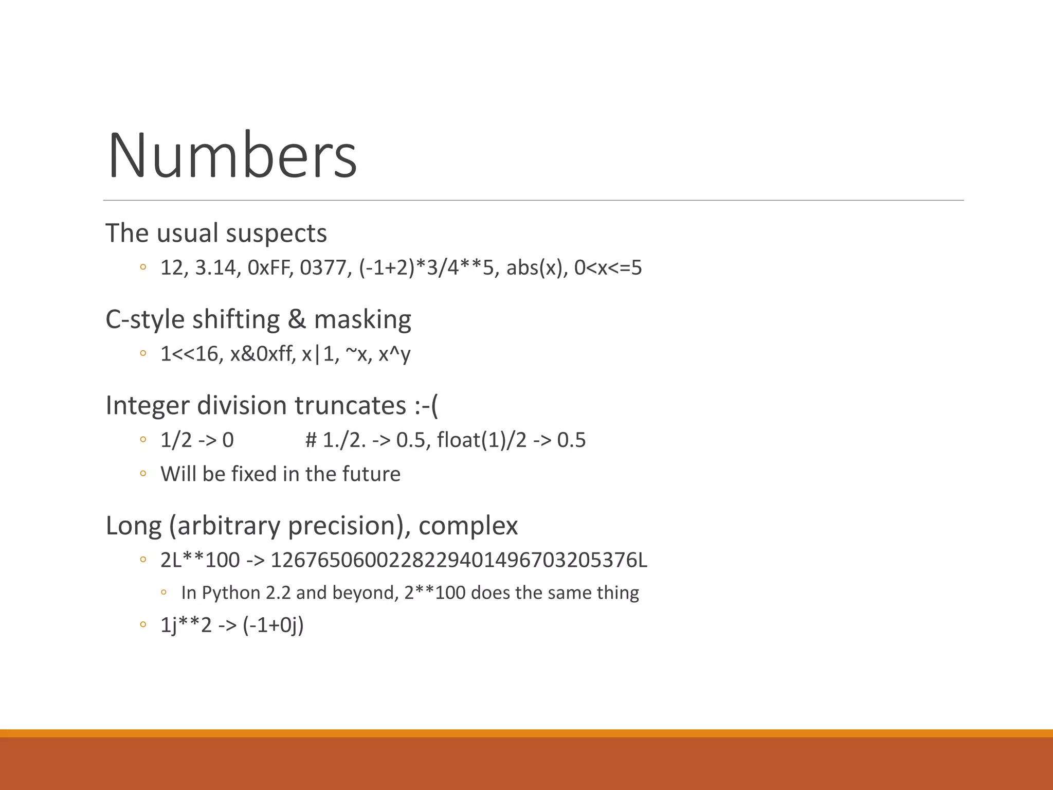 Numbers
The usual suspects
◦ 12, 3.14, 0xFF, 0377, (-1+2)*3/4**5, abs(x), 0<x<=5
C-style shifting & masking
◦ 1<<16, x&0xff, x|1, ~x, x^y
Integer division truncates :-(
◦ 1/2 -> 0 # 1./2. -> 0.5, float(1)/2 -> 0.5
◦ Will be fixed in the future
Long (arbitrary precision), complex
◦ 2L**100 -> 1267650600228229401496703205376L
◦ In Python 2.2 and beyond, 2**100 does the same thing
◦ 1j**2 -> (-1+0j)
 