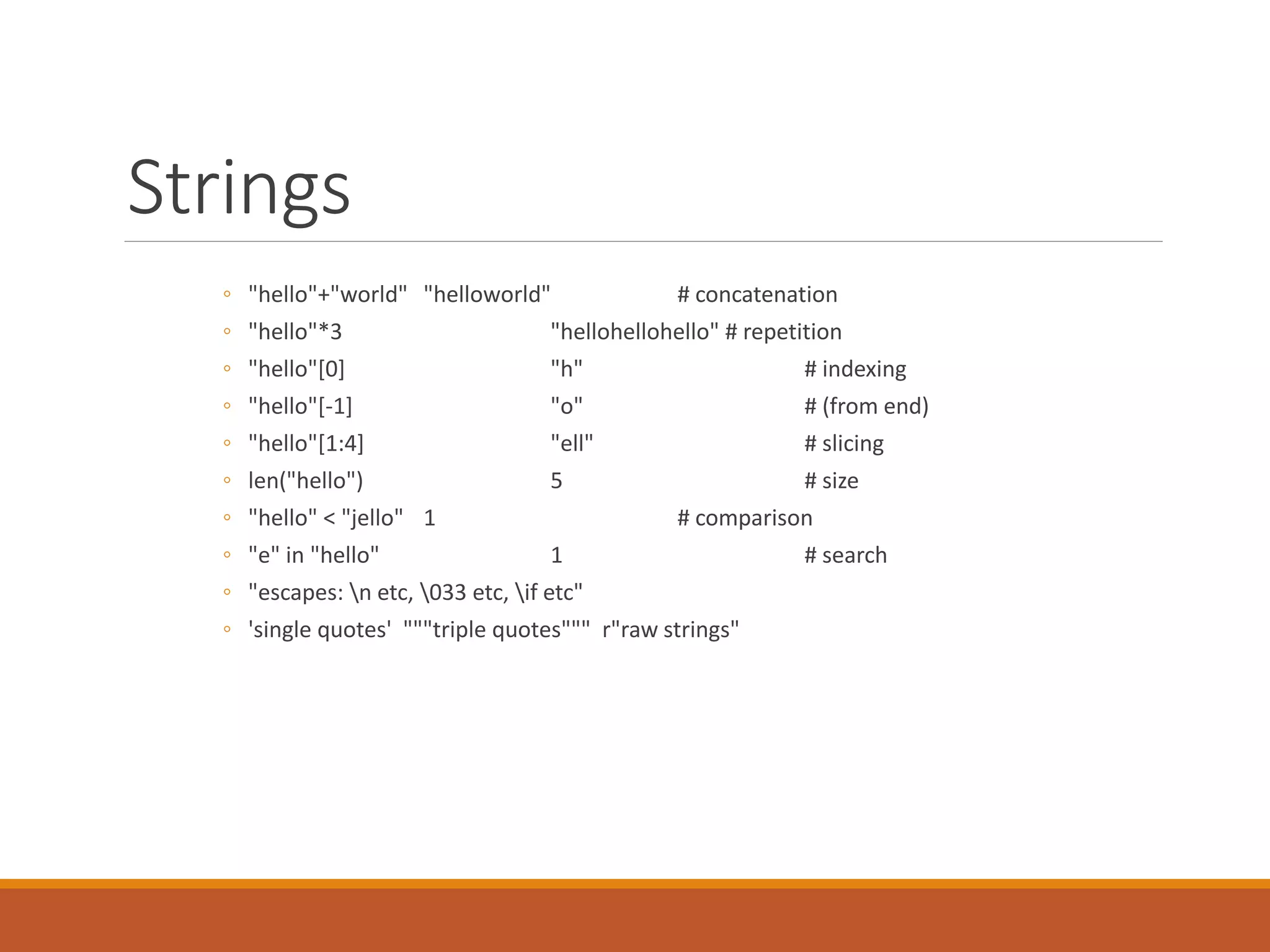 Strings
◦ "hello"+"world" "helloworld" # concatenation
◦ "hello"*3 "hellohellohello" # repetition
◦ "hello"[0] "h" # indexing
◦ "hello"[-1] "o" # (from end)
◦ "hello"[1:4] "ell" # slicing
◦ len("hello") 5 # size
◦ "hello" < "jello" 1 # comparison
◦ "e" in "hello" 1 # search
◦ "escapes: n etc, 033 etc, if etc"
◦ 'single quotes' """triple quotes""" r"raw strings"
 