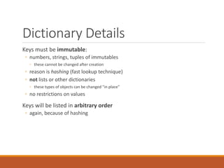 Dictionary Details
Keys must be immutable:
◦ numbers, strings, tuples of immutables
◦ these cannot be changed after creation
◦ reason is hashing (fast lookup technique)
◦ not lists or other dictionaries
◦ these types of objects can be changed "in place"
◦ no restrictions on values
Keys will be listed in arbitrary order
◦ again, because of hashing
 