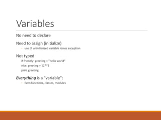 Variables
No need to declare
Need to assign (initialize)
◦ use of uninitialized variable raises exception
Not typed
if friendly: greeting = "hello world"
else: greeting = 12**2
print greeting
Everything is a "variable":
◦ Even functions, classes, modules
 