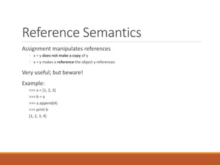 Reference Semantics
Assignment manipulates references
◦ x = y does not make a copy of y
◦ x = y makes x reference the object y references
Very useful; but beware!
Example:
>>> a = [1, 2, 3]
>>> b = a
>>> a.append(4)
>>> print b
[1, 2, 3, 4]
 
