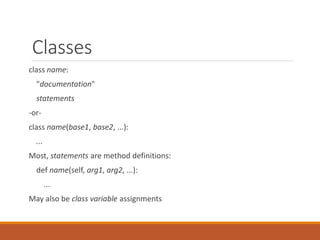 Classes
class name:
"documentation"
statements
-or-
class name(base1, base2, ...):
...
Most, statements are method definitions:
def name(self, arg1, arg2, ...):
...
May also be class variable assignments
 