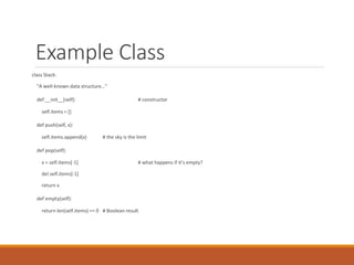 Example Class
class Stack:
"A well-known data structure…"
def __init__(self): # constructor
self.items = []
def push(self, x):
self.items.append(x) # the sky is the limit
def pop(self):
x = self.items[-1] # what happens if it’s empty?
del self.items[-1]
return x
def empty(self):
return len(self.items) == 0 # Boolean result
 