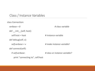 Class / Instance Variables
class Connection:
verbose = 0 # class variable
def __init__(self, host):
self.host = host # instance variable
def debug(self, v):
self.verbose = v # make instance variable!
def connect(self):
if self.verbose: # class or instance variable?
print "connecting to", self.host
 