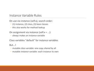 Instance Variable Rules
On use via instance (self.x), search order:
◦ (1) instance, (2) class, (3) base classes
◦ this also works for method lookup
On assignment via instance (self.x = ...):
◦ always makes an instance variable
Class variables "default" for instance variables
But...!
◦ mutable class variable: one copy shared by all
◦ mutable instance variable: each instance its own
 