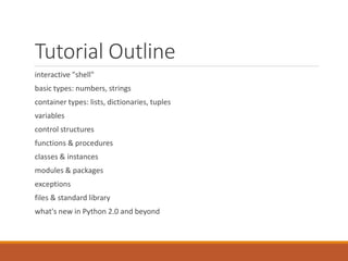 Tutorial Outline
interactive "shell"
basic types: numbers, strings
container types: lists, dictionaries, tuples
variables
control structures
functions & procedures
classes & instances
modules & packages
exceptions
files & standard library
what's new in Python 2.0 and beyond
 