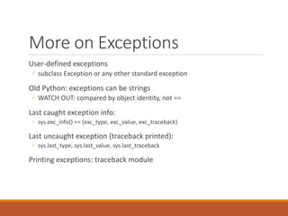More on Exceptions
User-defined exceptions
◦ subclass Exception or any other standard exception
Old Python: exceptions can be strings
◦ WATCH OUT: compared by object identity, not ==
Last caught exception info:
◦ sys.exc_info() == (exc_type, exc_value, exc_traceback)
Last uncaught exception (traceback printed):
◦ sys.last_type, sys.last_value, sys.last_traceback
Printing exceptions: traceback module
 
