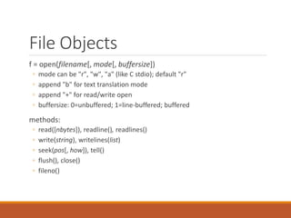 File Objects
f = open(filename[, mode[, buffersize])
◦ mode can be "r", "w", "a" (like C stdio); default "r"
◦ append "b" for text translation mode
◦ append "+" for read/write open
◦ buffersize: 0=unbuffered; 1=line-buffered; buffered
methods:
◦ read([nbytes]), readline(), readlines()
◦ write(string), writelines(list)
◦ seek(pos[, how]), tell()
◦ flush(), close()
◦ fileno()
 