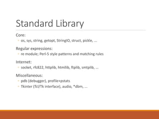 Standard Library
Core:
◦ os, sys, string, getopt, StringIO, struct, pickle, ...
Regular expressions:
◦ re module; Perl-5 style patterns and matching rules
Internet:
◦ socket, rfc822, httplib, htmllib, ftplib, smtplib, ...
Miscellaneous:
◦ pdb (debugger), profile+pstats
◦ Tkinter (Tcl/Tk interface), audio, *dbm, ...
 