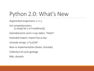 Python 2.0: What's New
Augmented assignment: x += y
List comprehensions:
[s.strip() for s in f.readlines()]
Extended print: print >>sys.stderr, "Hello!"
Extended import: import foo as bar
Unicode strings: u"u1234"
New re implementation (faster, Unicode)
Collection of cyclic garbage
XML, distutils
 