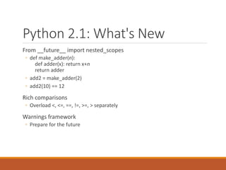 Python 2.1: What's New
From __future__ import nested_scopes
◦ def make_adder(n):
def adder(x): return x+n
return adder
◦ add2 = make_adder(2)
◦ add2(10) == 12
Rich comparisons
◦ Overload <, <=, ==, !=, >=, > separately
Warnings framework
◦ Prepare for the future
 