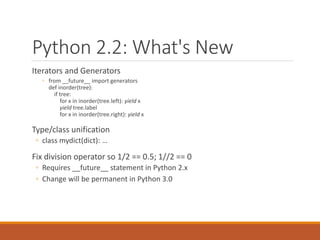 Python 2.2: What's New
Iterators and Generators
◦ from __future__ import generators
def inorder(tree):
if tree:
for x in inorder(tree.left): yield x
yield tree.label
for x in inorder(tree.right): yield x
Type/class unification
◦ class mydict(dict): …
Fix division operator so 1/2 == 0.5; 1//2 == 0
◦ Requires __future__ statement in Python 2.x
◦ Change will be permanent in Python 3.0
 