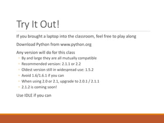 Try It Out!
If you brought a laptop into the classroom, feel free to play along
Download Python from www.python.org
Any version will do for this class
◦ By and large they are all mutually compatible
◦ Recommended version: 2.1.1 or 2.2
◦ Oldest version still in widespread use: 1.5.2
◦ Avoid 1.6/1.6.1 if you can
◦ When using 2.0 or 2.1, upgrade to 2.0.1 / 2.1.1
◦ 2.1.2 is coming soon!
Use IDLE if you can
 