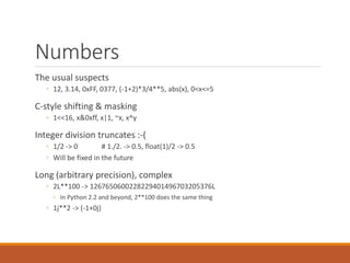 Numbers
The usual suspects
◦ 12, 3.14, 0xFF, 0377, (-1+2)*3/4**5, abs(x), 0<x<=5
C-style shifting & masking
◦ 1<<16, x&0xff, x|1, ~x, x^y
Integer division truncates :-(
◦ 1/2 -> 0 # 1./2. -> 0.5, float(1)/2 -> 0.5
◦ Will be fixed in the future
Long (arbitrary precision), complex
◦ 2L**100 -> 1267650600228229401496703205376L
◦ In Python 2.2 and beyond, 2**100 does the same thing
◦ 1j**2 -> (-1+0j)
 