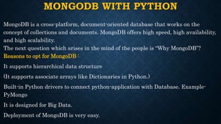 MONGODB WITH PYTHON
MongoDB is a cross-platform, document-oriented database that works on the
concept of collections and documents. MongoDB offers high speed, high availability,
and high scalability.
The next question which arises in the mind of the people is “Why MongoDB”?
Reasons to opt for MongoDB :
It supports hierarchical data structure
(It supports associate arrays like Dictionaries in Python.)
Built-in Python drivers to connect python-application with Database. Example-
PyMongo
It is designed for Big Data.
Deployment of MongoDB is very easy.
 