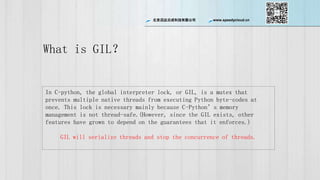 ѸƳɿƼ޹˾ www.speedycloud.cn
What is GIL
In C-python, the global interpreter lock, or GIL, is a mutex that
prevents multiple native threads from executing Python byte-codes at
once. This lock is necessary mainly because C-Pythons memory
management is not thread-safe.(However, since the GIL exists, other
features have grown to depend on the guarantees that it enforces.)
GIL will serialize threads and stop the concurrence of threads.
 