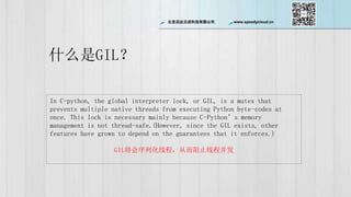 ѸƳɿƼ޹˾ www.speedycloud.cn
ʲôGIL
In C-python, the global interpreter lock, or GIL, is a mutex that
prevents multiple native threads from executing Python byte-codes at
once. This lock is necessary mainly because C-Pythons memory
management is not thread-safe.(However, since the GIL exists, other
features have grown to depend on the guarantees that it enforces.)
GILл̣߳Ӷֹ̲߳
 