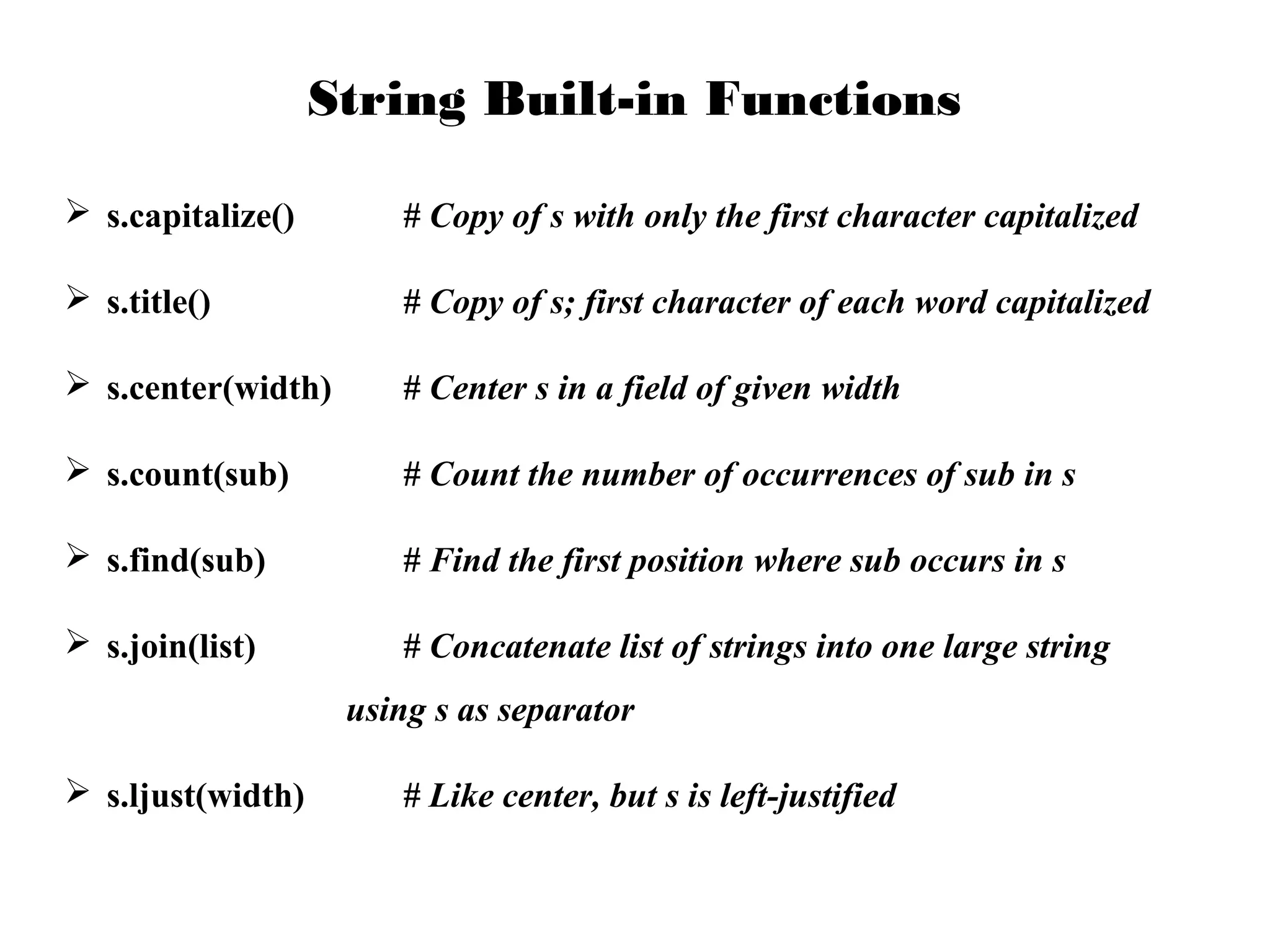 String Built-in Functions
 s.capitalize()

# Copy of s with only the first character capitalized

 s.title()

# Copy of s; first character of each word capitalized

 s.center(width)

# Center s in a field of given width

 s.count(sub)

# Count the number of occurrences of sub in s

 s.find(sub)

# Find the first position where sub occurs in s

 s.join(list)

# Concatenate list of strings into one large string
using s as separator

 s.ljust(width)

# Like center, but s is left-justified

 
