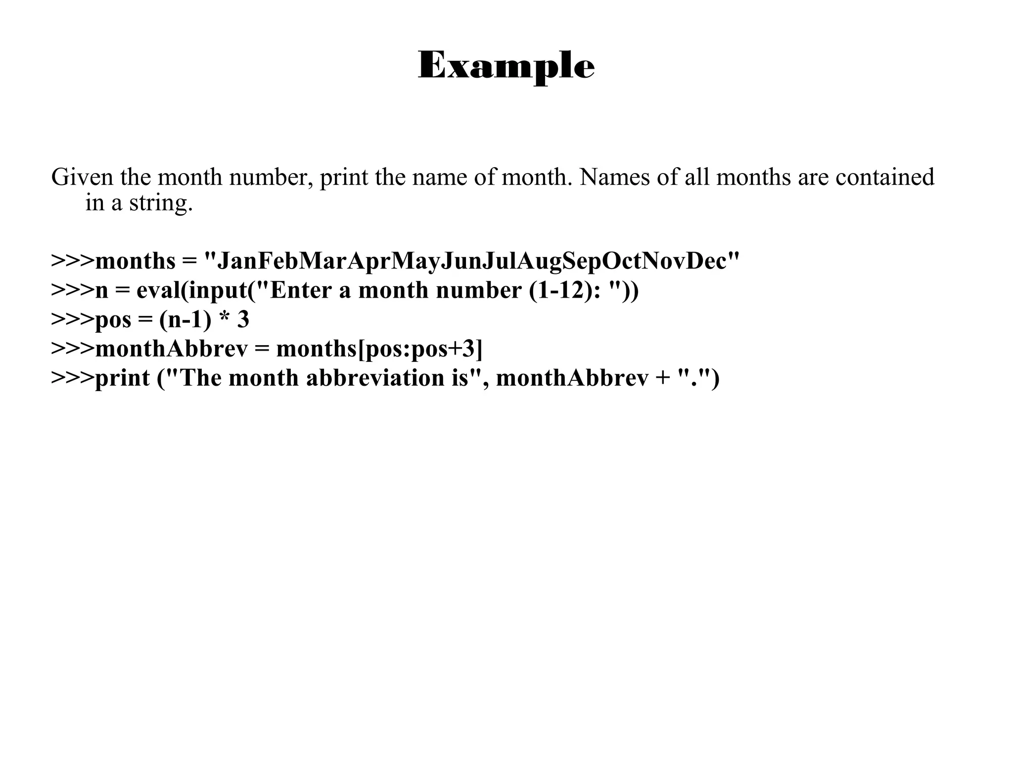 Example
Given the month number, print the name of month. Names of all months are contained
in a string.
>>>months = "JanFebMarAprMayJunJulAugSepOctNovDec"
>>>n = eval(input("Enter a month number (1-12): "))
>>>pos = (n-1) * 3
>>>monthAbbrev = months[pos:pos+3]
>>>print ("The month abbreviation is", monthAbbrev + ".")

 