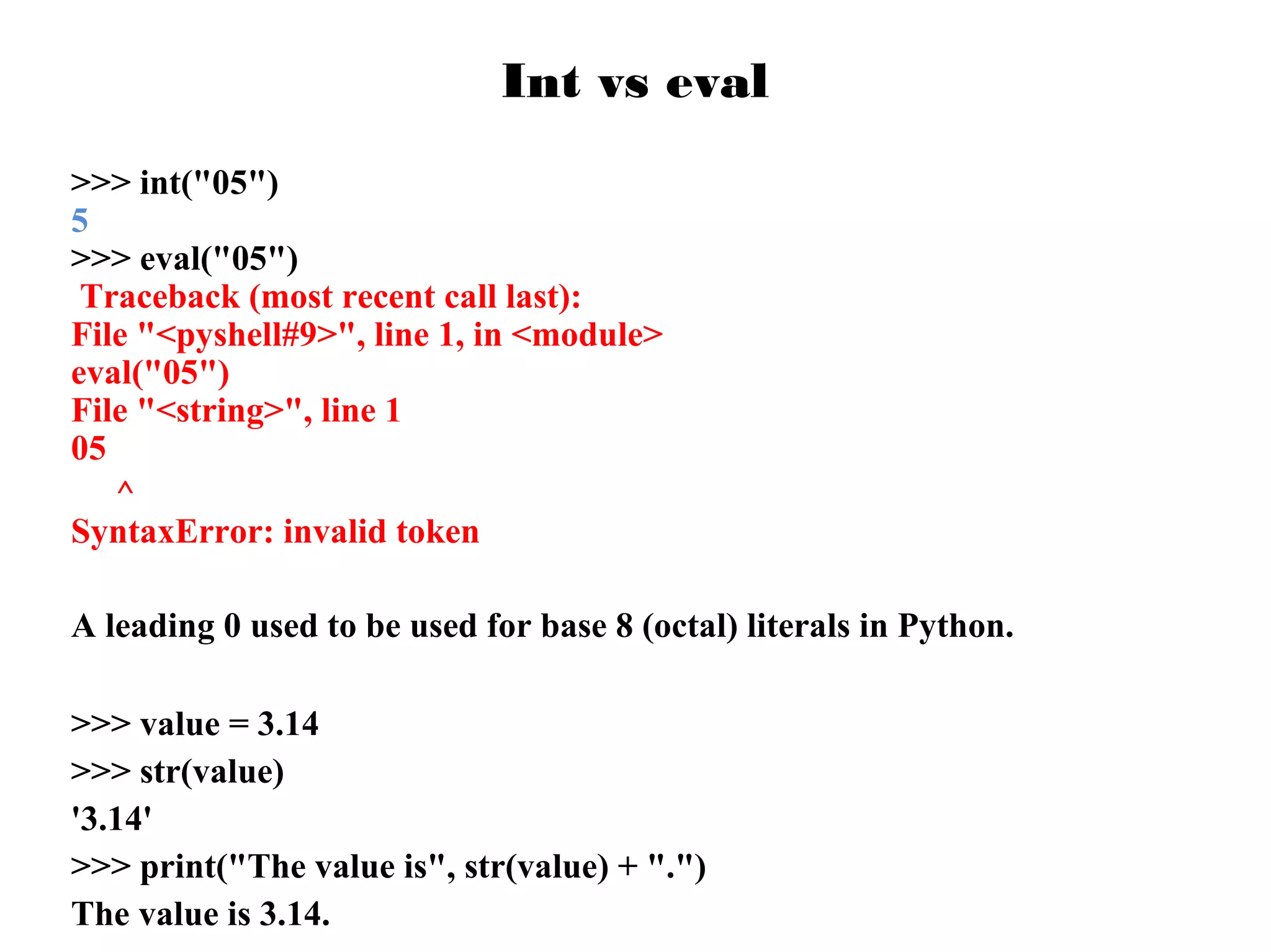 Int vs eval
>>> int("05")
5
>>> eval("05")
Traceback (most recent call last):
File "<pyshell#9>", line 1, in <module>
eval("05")
File "<string>", line 1
05
^
SyntaxError: invalid token
A leading 0 used to be used for base 8 (octal) literals in Python.
>>> value = 3.14
>>> str(value)
'3.14'
>>> print("The value is", str(value) + ".")
The value is 3.14.

 