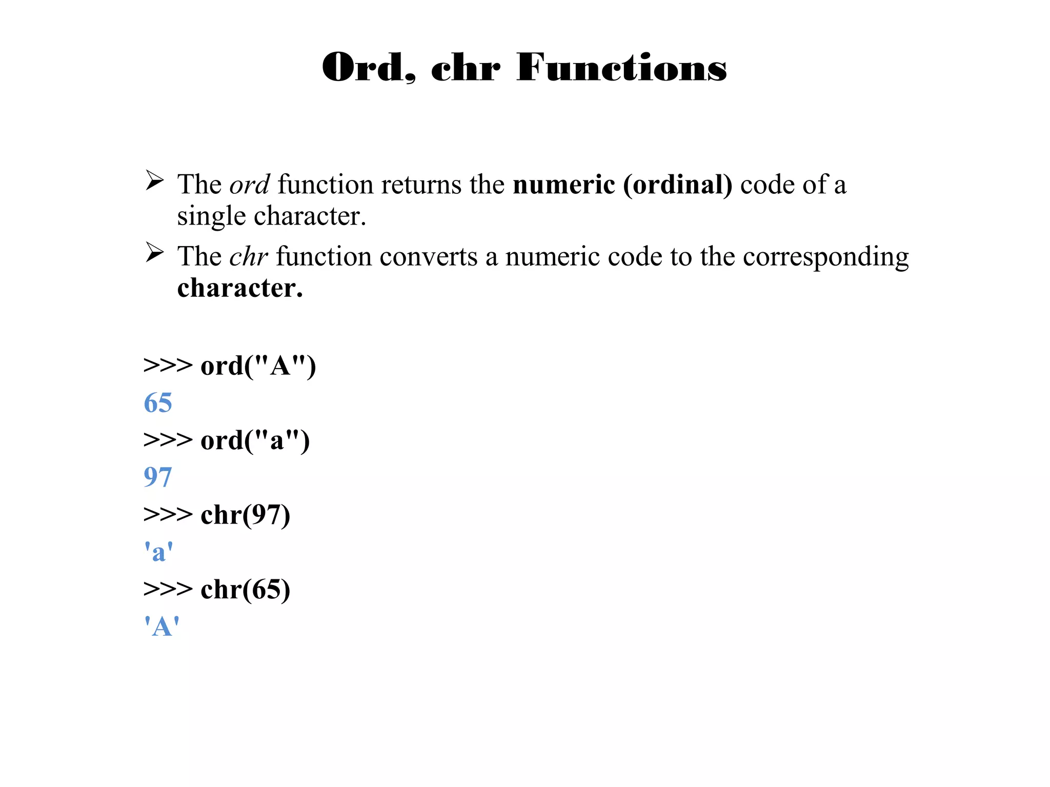 Ord, chr Functions
 The ord function returns the numeric (ordinal) code of a
single character.
 The chr function converts a numeric code to the corresponding
character.
>>> ord("A")
65
>>> ord("a")
97
>>> chr(97)
'a'
>>> chr(65)
'A'

 
