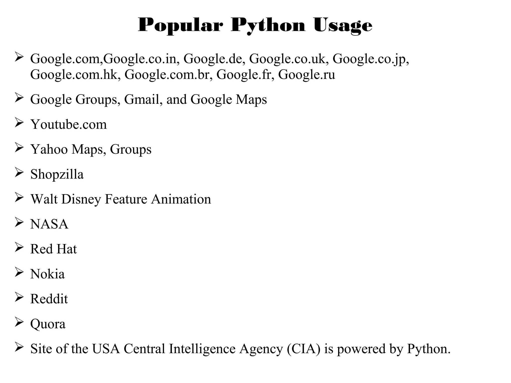 Popular Python Usage
 Google.com,Google.co.in, Google.de, Google.co.uk, Google.co.jp,
Google.com.hk, Google.com.br, Google.fr, Google.ru
 Google Groups, Gmail, and Google Maps
 Youtube.com
 Yahoo Maps, Groups
 Shopzilla
 Walt Disney Feature Animation
 NASA
 Red Hat
 Nokia
 Reddit
 Quora
 Site of the USA Central Intelligence Agency (CIA) is powered by Python.

 