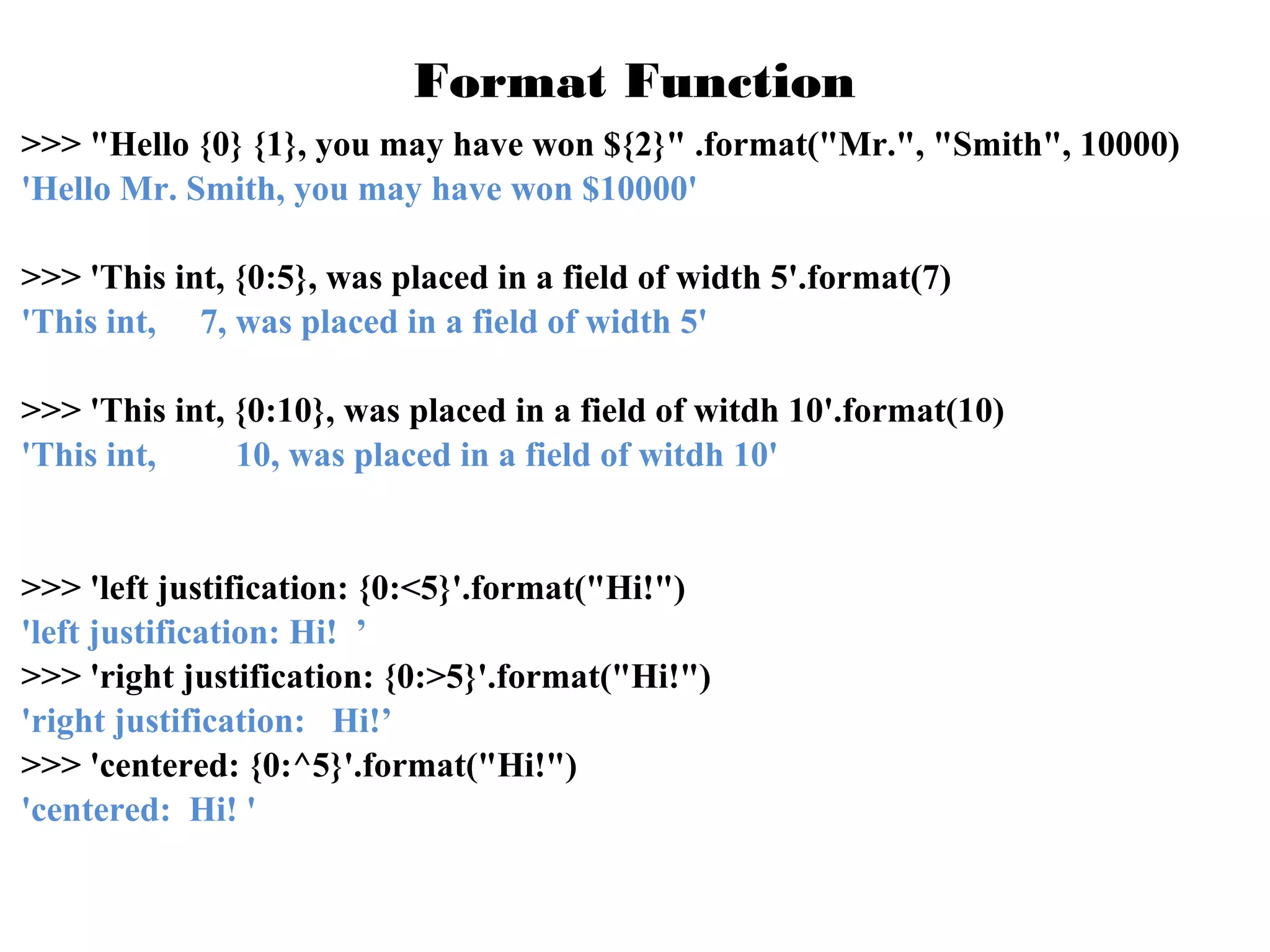 Format Function
>>> "Hello {0} {1}, you may have won ${2}" .format("Mr.", "Smith", 10000)
'Hello Mr. Smith, you may have won $10000'
>>> 'This int, {0:5}, was placed in a field of width 5'.format(7)
'This int, 7, was placed in a field of width 5'
>>> 'This int, {0:10}, was placed in a field of witdh 10'.format(10)
'This int,
10, was placed in a field of witdh 10'

>>> 'left justification: {0:<5}'.format("Hi!")
'left justification: Hi! ’
>>> 'right justification: {0:>5}'.format("Hi!")
'right justification: Hi!’
>>> 'centered: {0:^5}'.format("Hi!")
'centered: Hi! '

 