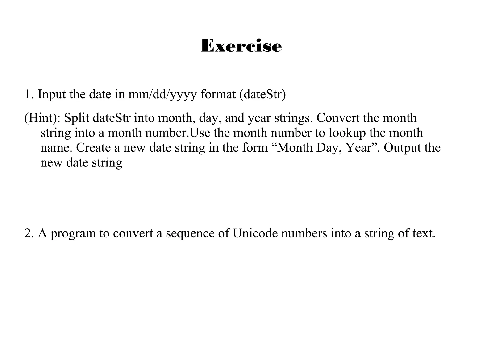 Exercise
1. Input the date in mm/dd/yyyy format (dateStr)
(Hint): Split dateStr into month, day, and year strings. Convert the month
string into a month number.Use the month number to lookup the month
name. Create a new date string in the form “Month Day, Year”. Output the
new date string

2. A program to convert a sequence of Unicode numbers into a string of text.

 