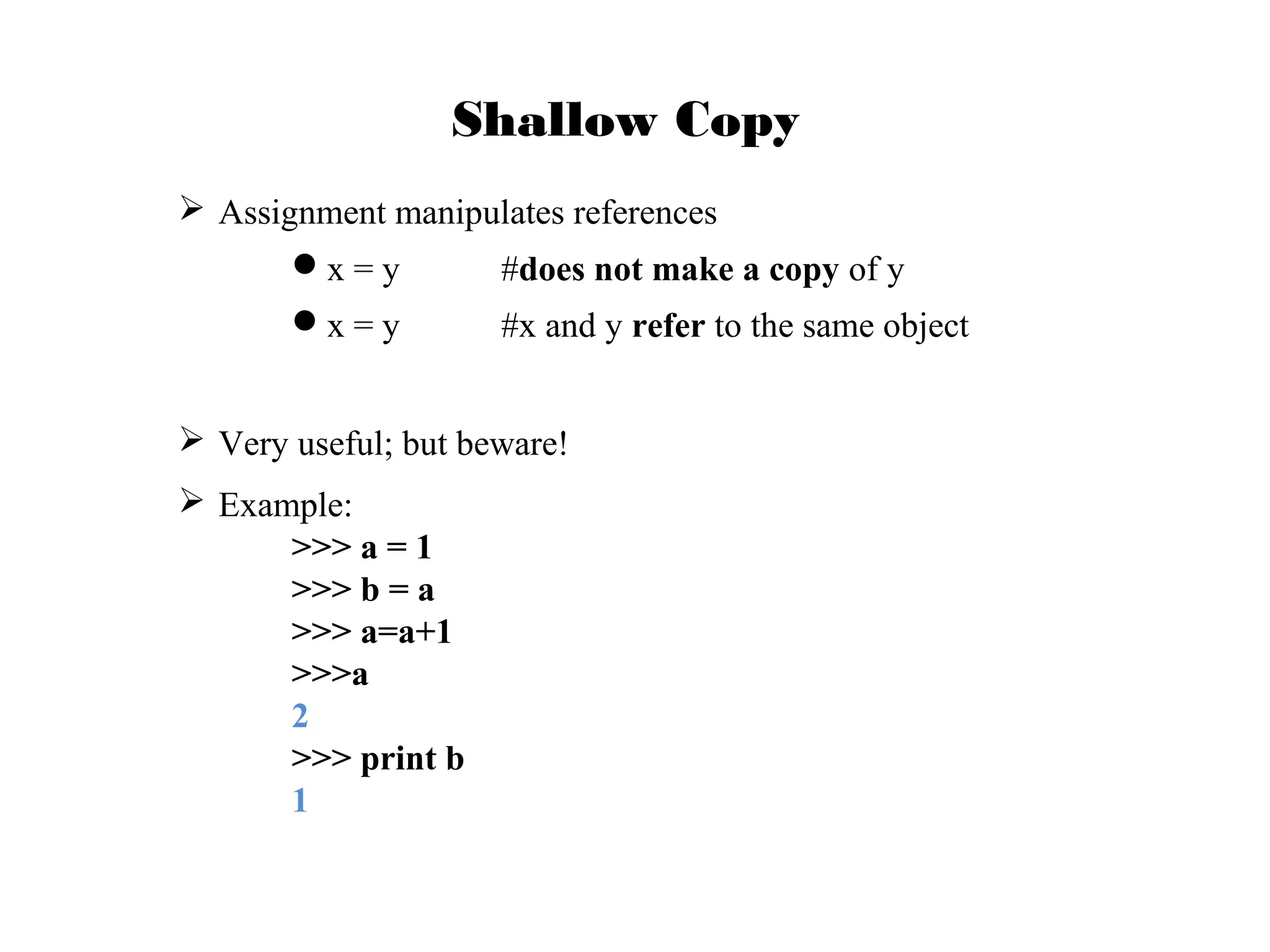 Shallow Copy
 Assignment manipulates references
x = y

#does not make a copy of y

x = y

#x and y refer to the same object

 Very useful; but beware!
 Example:
>>> a = 1
>>> b = a
>>> a=a+1
>>>a
2
>>> print b
1

 