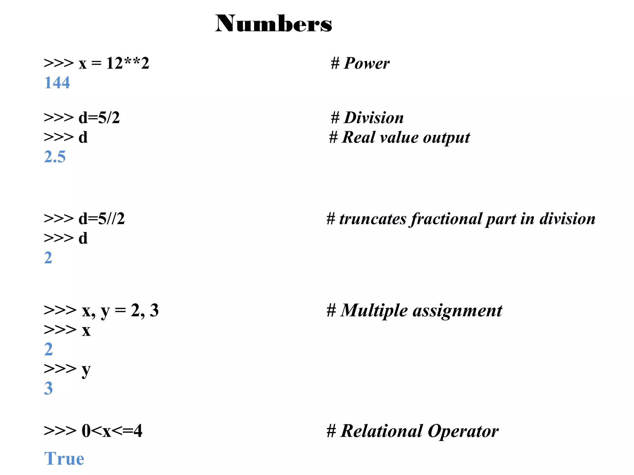 Numbers
>>> x = 12**2
144

# Power

>>> d=5/2
>>> d
2.5

# Division
# Real value output

>>> d=5//2
>>> d
2

# truncates fractional part in division

>>> x, y = 2, 3
>>> x
2
>>> y
3

# Multiple assignment

>>> 0<x<=4
True

# Relational Operator

 