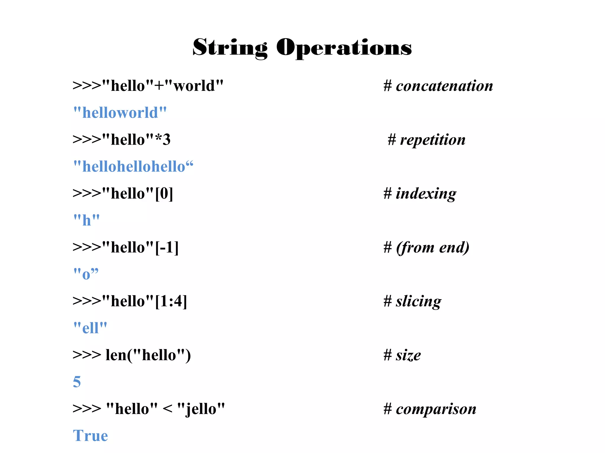 String Operations
>>>"hello"+"world"

# concatenation

"helloworld"
>>>"hello"*3

# repetition

"hellohellohello“
>>>"hello"[0]

# indexing

"h"
>>>"hello"[-1]

# (from end)

"o”
>>>"hello"[1:4]

# slicing

"ell"
>>> len("hello")

# size

5
>>> "hello" < "jello"
True

# comparison

 