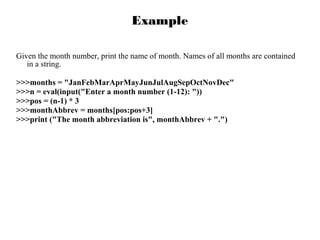 Example
Given the month number, print the name of month. Names of all months are contained
in a string.
>>>months = "JanFebMarAprMayJunJulAugSepOctNovDec"
>>>n = eval(input("Enter a month number (1-12): "))
>>>pos = (n-1) * 3
>>>monthAbbrev = months[pos:pos+3]
>>>print ("The month abbreviation is", monthAbbrev + ".")

 