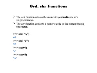 Ord, chr Functions
 The ord function returns the numeric (ordinal) code of a
single character.
 The chr function converts a numeric code to the corresponding
character.
>>> ord("A")
65
>>> ord("a")
97
>>> chr(97)
'a'
>>> chr(65)
'A'

 