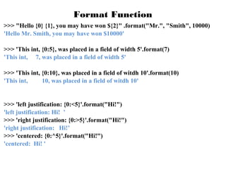 Format Function
>>> "Hello {0} {1}, you may have won ${2}" .format("Mr.", "Smith", 10000)
'Hello Mr. Smith, you may have won $10000'
>>> 'This int, {0:5}, was placed in a field of width 5'.format(7)
'This int, 7, was placed in a field of width 5'
>>> 'This int, {0:10}, was placed in a field of witdh 10'.format(10)
'This int,
10, was placed in a field of witdh 10'

>>> 'left justification: {0:<5}'.format("Hi!")
'left justification: Hi! ’
>>> 'right justification: {0:>5}'.format("Hi!")
'right justification: Hi!’
>>> 'centered: {0:^5}'.format("Hi!")
'centered: Hi! '

 