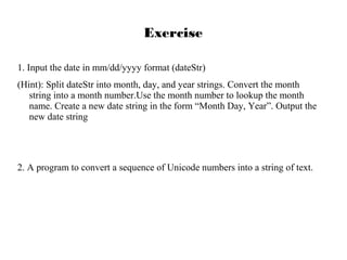 Exercise
1. Input the date in mm/dd/yyyy format (dateStr)
(Hint): Split dateStr into month, day, and year strings. Convert the month
string into a month number.Use the month number to lookup the month
name. Create a new date string in the form “Month Day, Year”. Output the
new date string

2. A program to convert a sequence of Unicode numbers into a string of text.

 