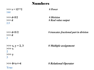 Numbers
>>> x = 12**2
144

# Power

>>> d=5/2
>>> d
2.5

# Division
# Real value output

>>> d=5//2
>>> d
2

# truncates fractional part in division

>>> x, y = 2, 3
>>> x
2
>>> y
3

# Multiple assignment

>>> 0<x<=4
True

# Relational Operator

 