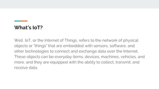 What’s IoT?
Well IoT, or the Internet of Things, refers to the network of physical
objects or "things" that are embedded with sensors, software, and
other technologies to connect and exchange data over the Internet.
These objects can be everyday items, devices, machines, vehicles, and
more, and they are equipped with the ability to collect, transmit, and
receive data.
 