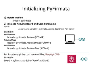 Initializing PyFirmata
1) Import Module
import pyfirmata
2) Initialize Arduino Board and Com Port Name
Syntax:
board_name_variable = pyfirmata.Arduino_Board(Com Port Name)
Example:
Arduino Uno
board = pyfirmata.Arduino(‘COM4')
Arduino Mega
board = pyfirmata.ArduinoMega (‘COM4')
Arduino Due
board = pyfirmata.ArduinoDue (‘COM4')
For Raspberry pi the com name will be /dev/ttyACM0
Example:
board = pyfirmata.Arduino('/dev/ttyACM0')
 