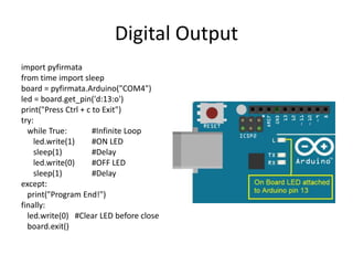 Digital Output
import pyfirmata
from time import sleep
board = pyfirmata.Arduino("COM4")
led = board.get_pin('d:13:o')
print("Press Ctrl + c to Exit")
try:
while True: #Infinite Loop
led.write(1) #ON LED
sleep(1) #Delay
led.write(0) #OFF LED
sleep(1) #Delay
except:
print("Program End!")
finally:
led.write(0) #Clear LED before close
board.exit()
 