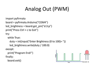 Analog Out (PWM)
import pyfirmata
board = pyfirmata.Arduino("COM4")
led_brightness = board.get_pin("d:3:p")
print("Press Ctrl + c to Exit")
try:
while True:
duty = int(input("Enter Brightness (0 to 100)= "))
led_brightness.write(duty / 100.0)
except:
print("Program End!")
finally:
board.exit()
 