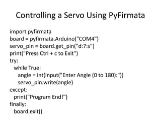 Controlling a Servo Using PyFirmata
import pyfirmata
board = pyfirmata.Arduino("COM4")
servo_pin = board.get_pin("d:7:s")
print("Press Ctrl + c to Exit")
try:
while True:
angle = int(input("Enter Angle (0 to 180):"))
servo_pin.write(angle)
except:
print("Program End!")
finally:
board.exit()
 
