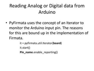 Reading Analog or Digital data from
Arduino
• PyFirmata uses the concept of an Iterator to
monitor the Arduino input pin. The reasons
for this are bound up in the implementation of
Firmata.
it = pyfirmata.util.Iterator(board)
it.start()
Pin_name.enable_reporting()
 