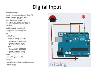 Digital Input
import pyfirmata
board = pyfirmata.Arduino("COM4")
switch = board.get_pin(“d:4:I”)
led = board.get_pin(“d:7:o”)
it = pyfirmata.util.Iterator(board)
it.start()
switch.enable_reporting()
print("Press Ctrl + c to Exit")
try:
while True:
if switch.read() == True:
led.write(1) #ON LED
print('Switch is High')
else:
led.write(0) #OFF LED
print('Switch is Low')
except:
print("Program End!")
finally:
led.write(0) #Clear LED before close
board.exit()
 