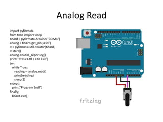 Analog Read
import pyfirmata
from time import sleep
board = pyfirmata.Arduino("COM4")
analog = board.get_pin('a:0:i')
it = pyfirmata.util.Iterator(board)
it.start()
analog.enable_reporting()
print("Press Ctrl + c to Exit")
try:
while True:
reading = analog.read()
print(reading)
sleep(1)
except:
print("Program End!")
finally:
board.exit()
 