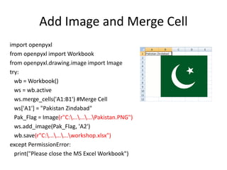 Add Image and Merge Cell
import openpyxl
from openpyxl import Workbook
from openpyxl.drawing.image import Image
try:
wb = Workbook()
ws = wb.active
ws.merge_cells('A1:B1') #Merge Cell
ws['A1'] = "Pakistan Zindabad"
Pak_Flag = Image(r"C:.........Pakistan.PNG")
ws.add_image(Pak_Flag, 'A2')
wb.save(r"C:.........workshop.xlsx")
except PermissionError:
print("Please close the MS Excel Workbook")
 
