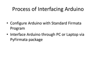 Process of Interfacing Arduino
• Configure Arduino with Standard Firmata
Program
• Interface Arduino through PC or Laptop via
PyFirmata package
 