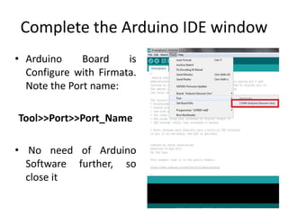 Complete the Arduino IDE window
• Arduino Board is
Configure with Firmata.
Note the Port name:
Tool>>Port>>Port_Name
• No need of Arduino
Software further, so
close it
 