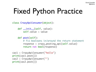 Daniel Greenfeld
                                                              @pydanny




Fixed Python Practice
class CrazyApiConsumer(object):

    def __init__(self, value):
        self.value = value

    def post(self):
        # fix booleans in/around the return statement
        response = crazy_posting_api(self.value)
        return not bool(response)

cac1 = CrazyApiConsumer("hello")
print(cac1.post())
cac2 = CrazyApiConsumer("")
print(cac2.post())
 