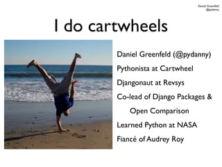 Daniel Greenfeld
                                        @pydanny




I do cartwheels
        Daniel Greenfeld (@pydanny)
        Pythonista at Cartwheel
        Djangonaut at Revsys
        Co-lead of Django Packages &
           Open Comparison
        Learned Python at NASA
        Fiancé of Audrey Roy
 
